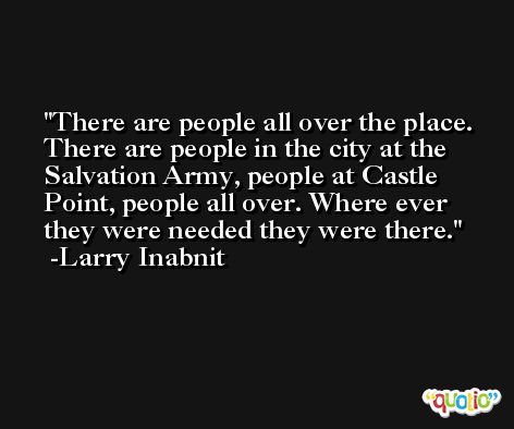 There are people all over the place. There are people in the city at the Salvation Army, people at Castle Point, people all over. Where ever they were needed they were there. -Larry Inabnit