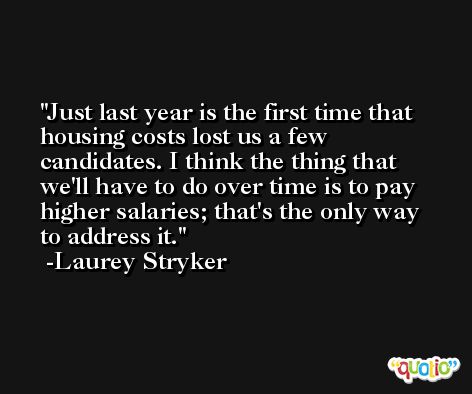 Just last year is the first time that housing costs lost us a few candidates. I think the thing that we'll have to do over time is to pay higher salaries; that's the only way to address it. -Laurey Stryker