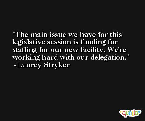 The main issue we have for this legislative session is funding for staffing for our new facility. We're working hard with our delegation. -Laurey Stryker
