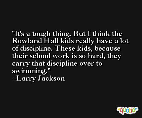 It's a tough thing. But I think the Rowland Hall kids really have a lot of discipline. These kids, because their school work is so hard, they carry that discipline over to swimming. -Larry Jackson