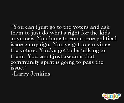You can't just go to the voters and ask them to just do what's right for the kids anymore. You have to run a true political issue campaign. You've got to convince the voters. You've got to be talking to them. You can't just assume that community spirit is going to pass the issue. -Larry Jenkins