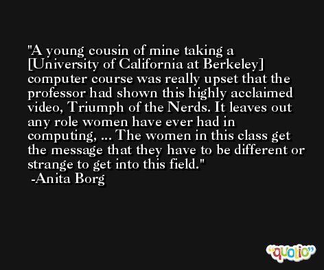 A young cousin of mine taking a [University of California at Berkeley] computer course was really upset that the professor had shown this highly acclaimed video, Triumph of the Nerds. It leaves out any role women have ever had in computing, ... The women in this class get the message that they have to be different or strange to get into this field. -Anita Borg