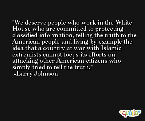 We deserve people who work in the White House who are committed to protecting classified information, telling the truth to the American people and living by example the idea that a country at war with Islamic extremists cannot focus its efforts on attacking other American citizens who simply tried to tell the truth. -Larry Johnson