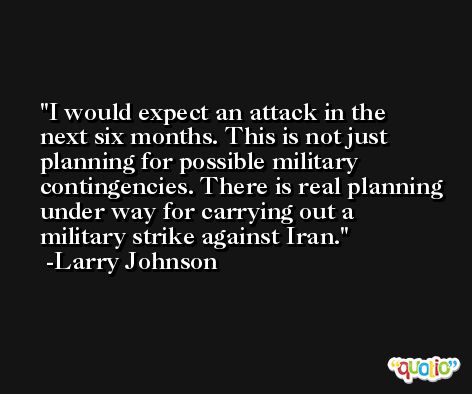 I would expect an attack in the next six months. This is not just planning for possible military contingencies. There is real planning under way for carrying out a military strike against Iran. -Larry Johnson