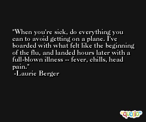 When you're sick, do everything you can to avoid getting on a plane. I've boarded with what felt like the beginning of the flu, and landed hours later with a full-blown illness -- fever, chills, head pain. -Laurie Berger