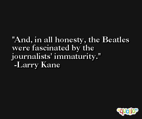 And, in all honesty, the Beatles were fascinated by the journalists' immaturity. -Larry Kane