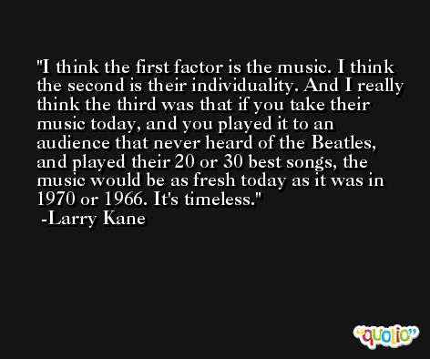I think the first factor is the music. I think the second is their individuality. And I really think the third was that if you take their music today, and you played it to an audience that never heard of the Beatles, and played their 20 or 30 best songs, the music would be as fresh today as it was in 1970 or 1966. It's timeless. -Larry Kane