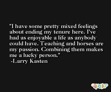 I have some pretty mixed feelings about ending my tenure here. I've had as enjoyable a life as anybody could have. Teaching and horses are my passion. Combining them makes me a lucky person. -Larry Kasten