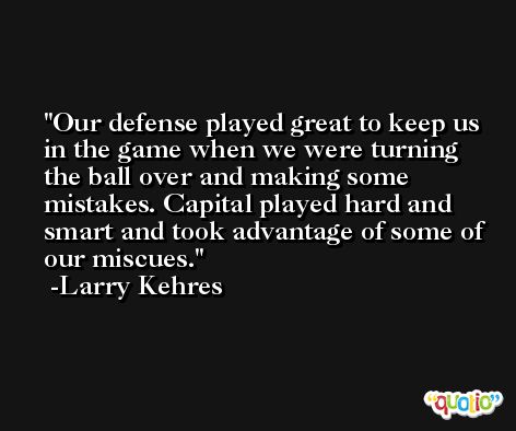 Our defense played great to keep us in the game when we were turning the ball over and making some mistakes. Capital played hard and smart and took advantage of some of our miscues. -Larry Kehres
