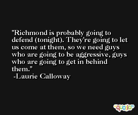 Richmond is probably going to defend (tonight). They're going to let us come at them, so we need guys who are going to be aggressive, guys who are going to get in behind them. -Laurie Calloway