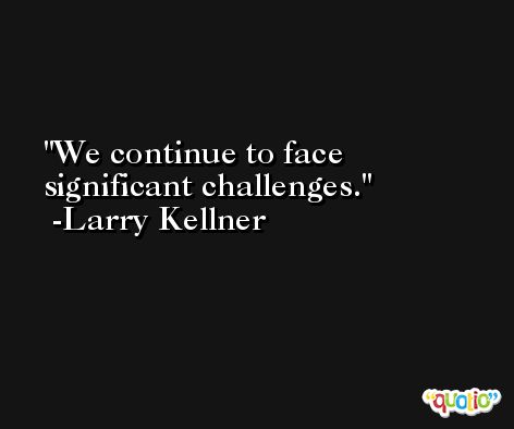 We continue to face significant challenges. -Larry Kellner