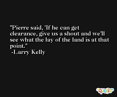 Pierre said, 'If he can get clearance, give us a shout and we'll see what the lay of the land is at that point. -Larry Kelly