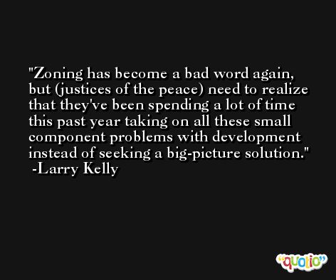 Zoning has become a bad word again, but (justices of the peace) need to realize that they've been spending a lot of time this past year taking on all these small component problems with development instead of seeking a big-picture solution. -Larry Kelly