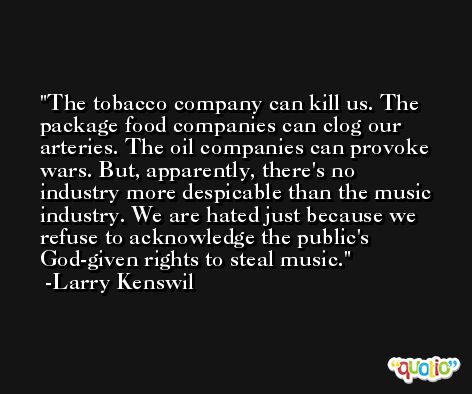 The tobacco company can kill us. The package food companies can clog our arteries. The oil companies can provoke wars. But, apparently, there's no industry more despicable than the music industry. We are hated just because we refuse to acknowledge the public's God-given rights to steal music. -Larry Kenswil