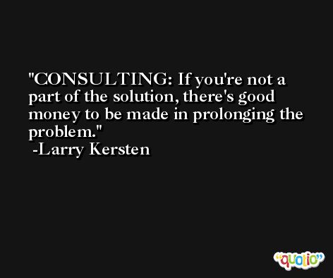 CONSULTING: If you're not a part of the solution, there's good money to be made in prolonging the problem. -Larry Kersten