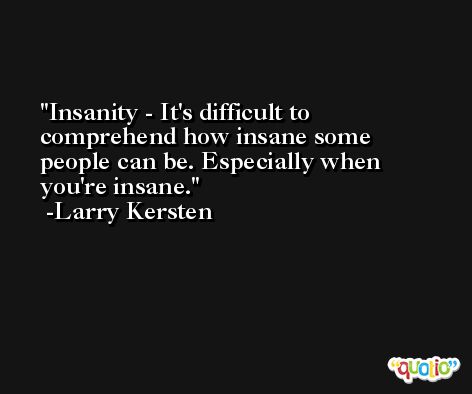 Insanity - It's difficult to comprehend how insane some people can be. Especially when you're insane. -Larry Kersten