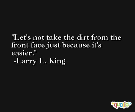 Let's not take the dirt from the front face just because it's easier. -Larry L. King