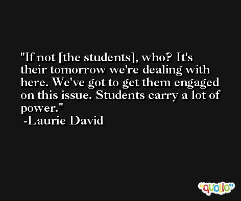 If not [the students], who? It's their tomorrow we're dealing with here. We've got to get them engaged on this issue. Students carry a lot of power. -Laurie David