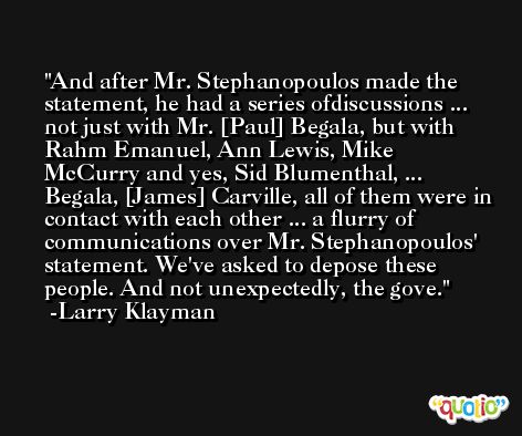 And after Mr. Stephanopoulos made the statement, he had a series ofdiscussions ... not just with Mr. [Paul] Begala, but with Rahm Emanuel, Ann Lewis, Mike McCurry and yes, Sid Blumenthal, ... Begala, [James] Carville, all of them were in contact with each other ... a flurry of communications over Mr. Stephanopoulos' statement. We've asked to depose these people. And not unexpectedly, the gove. -Larry Klayman