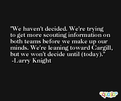 We haven't decided. We're trying to get more scouting information on both teams before we make up our minds. We're leaning toward Cargill, but we won't decide until (today). -Larry Knight