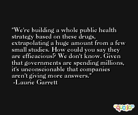 We're building a whole public health strategy based on these drugs, extrapolating a huge amount from a few small studies. How could you say they are efficacious? We don't know. Given that governments are spending millions, it's unconscionable that companies aren't giving more answers. -Laurie Garrett
