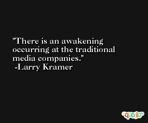 There is an awakening occurring at the traditional media companies. -Larry Kramer