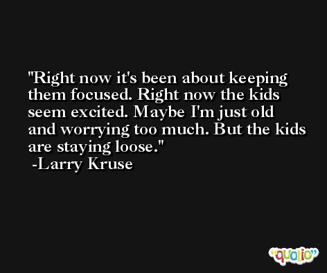Right now it's been about keeping them focused. Right now the kids seem excited. Maybe I'm just old and worrying too much. But the kids are staying loose. -Larry Kruse