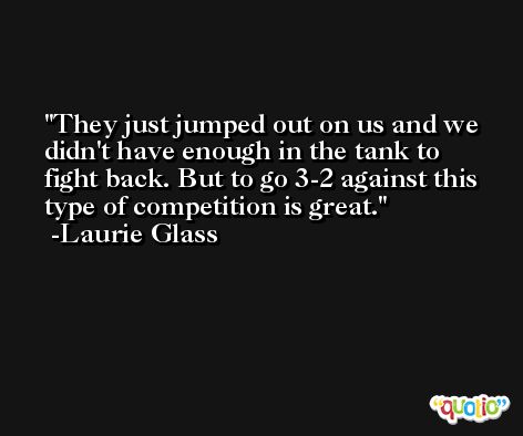 They just jumped out on us and we didn't have enough in the tank to fight back. But to go 3-2 against this type of competition is great. -Laurie Glass