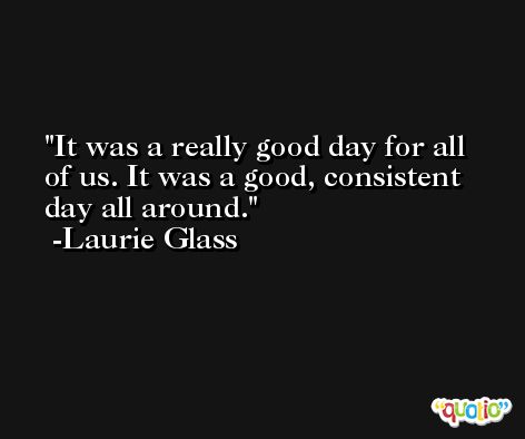 It was a really good day for all of us. It was a good, consistent day all around. -Laurie Glass