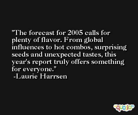 The forecast for 2005 calls for plenty of flavor. From global influences to hot combos, surprising seeds and unexpected tastes, this year's report truly offers something for everyone. -Laurie Harrsen