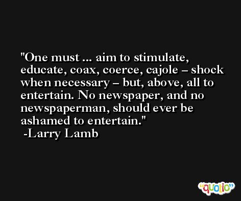 One must ... aim to stimulate, educate, coax, coerce, cajole – shock when necessary – but, above, all to entertain. No newspaper, and no newspaperman, should ever be ashamed to entertain. -Larry Lamb