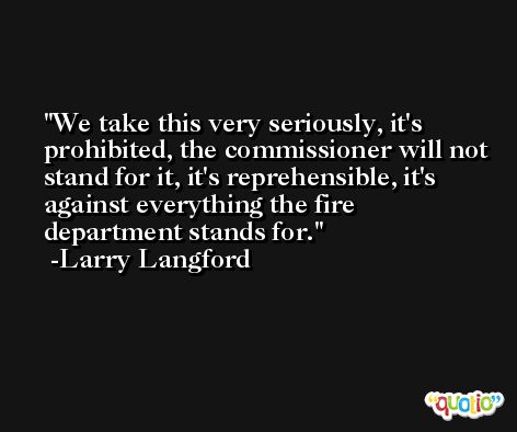 We take this very seriously, it's prohibited, the commissioner will not stand for it, it's reprehensible, it's against everything the fire department stands for. -Larry Langford