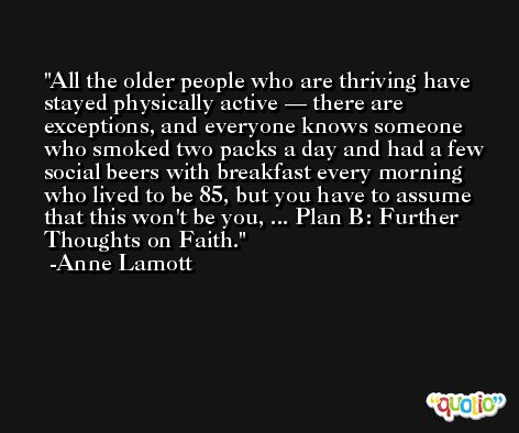 All the older people who are thriving have stayed physically active — there are exceptions, and everyone knows someone who smoked two packs a day and had a few social beers with breakfast every morning who lived to be 85, but you have to assume that this won't be you, ... Plan B: Further Thoughts on Faith. -Anne Lamott