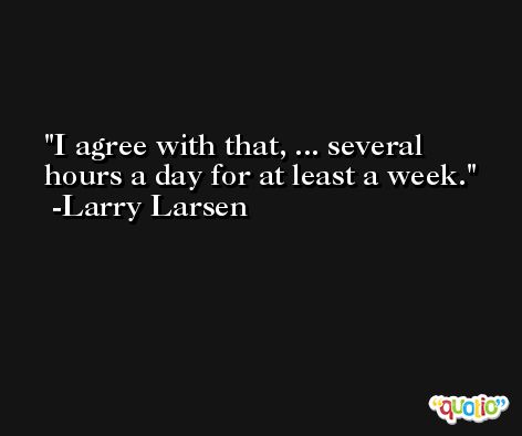 I agree with that, ... several hours a day for at least a week. -Larry Larsen