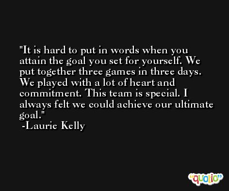 It is hard to put in words when you attain the goal you set for yourself. We put together three games in three days. We played with a lot of heart and commitment. This team is special. I always felt we could achieve our ultimate goal. -Laurie Kelly