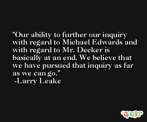 Our ability to further our inquiry with regard to Michael Edwards and with regard to Mr. Decker is basically at an end. We believe that we have pursued that inquiry as far as we can go. -Larry Leake