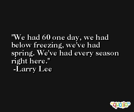 We had 60 one day, we had below freezing, we've had spring. We've had every season right here. -Larry Lee