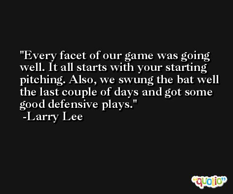 Every facet of our game was going well. It all starts with your starting pitching. Also, we swung the bat well the last couple of days and got some good defensive plays. -Larry Lee
