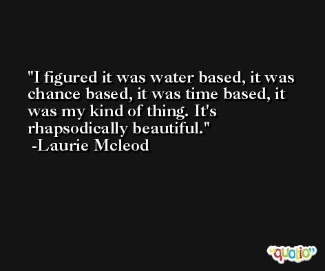 I figured it was water based, it was chance based, it was time based, it was my kind of thing. It's rhapsodically beautiful. -Laurie Mcleod