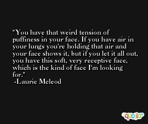 You have that weird tension of puffiness in your face. If you have air in your lungs you're holding that air and your face shows it, but if you let it all out, you have this soft, very receptive face, which is the kind of face I'm looking for. -Laurie Mcleod