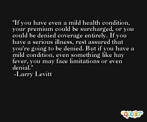 If you have even a mild health condition, your premium could be surcharged, or you could be denied coverage entirely. If you have a serious illness, rest assured that you're going to be denied. But if you have a mild condition, even something like hay fever, you may face limitations or even denial. -Larry Levitt