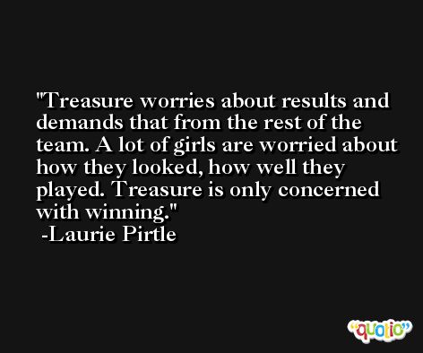 Treasure worries about results and demands that from the rest of the team. A lot of girls are worried about how they looked, how well they played. Treasure is only concerned with winning. -Laurie Pirtle