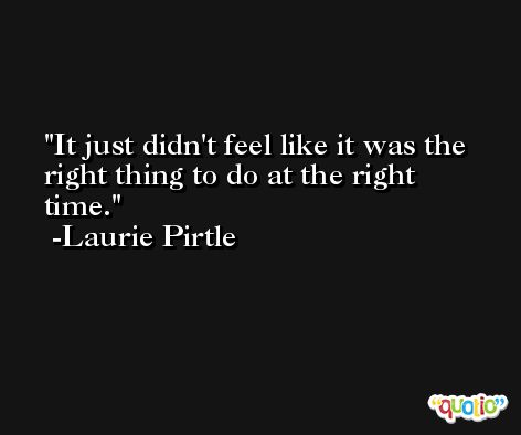 It just didn't feel like it was the right thing to do at the right time. -Laurie Pirtle