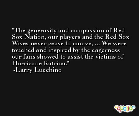 The generosity and compassion of Red Sox Nation, our players and the Red Sox Wives never cease to amaze, ... We were touched and inspired by the eagerness our fans showed to assist the victims of Hurricane Katrina. -Larry Lucchino