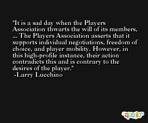 It is a sad day when the Players Association thwarts the will of its members, ... The Players Association asserts that it supports individual negotiations, freedom of choice, and player mobility. However, in this high-profile instance, their action contradicts this and is contrary to the desires of the player. -Larry Lucchino
