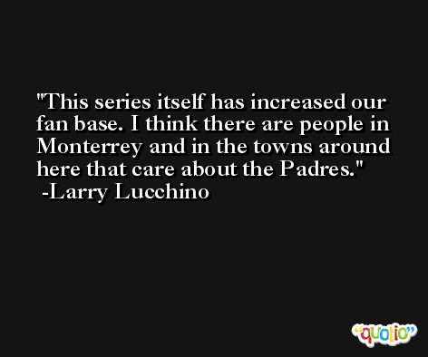 This series itself has increased our fan base. I think there are people in Monterrey and in the towns around here that care about the Padres. -Larry Lucchino