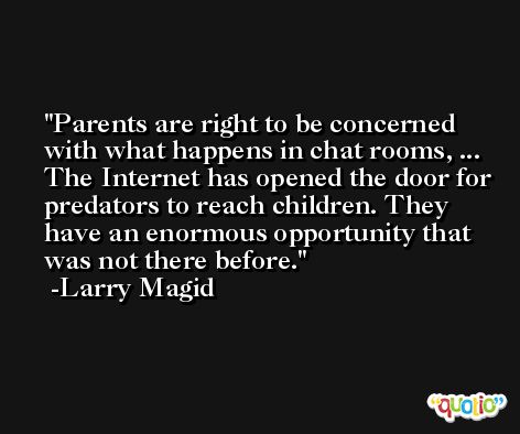 Parents are right to be concerned with what happens in chat rooms, ... The Internet has opened the door for predators to reach children. They have an enormous opportunity that was not there before. -Larry Magid