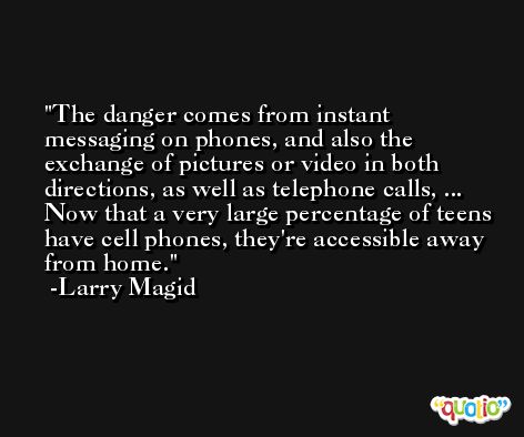 The danger comes from instant messaging on phones, and also the exchange of pictures or video in both directions, as well as telephone calls, ... Now that a very large percentage of teens have cell phones, they're accessible away from home. -Larry Magid