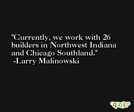 Currently, we work with 26 builders in Northwest Indiana and Chicago Southland. -Larry Malinowski