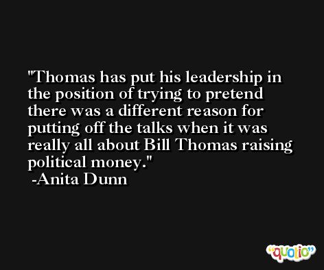 Thomas has put his leadership in the position of trying to pretend there was a different reason for putting off the talks when it was really all about Bill Thomas raising political money. -Anita Dunn